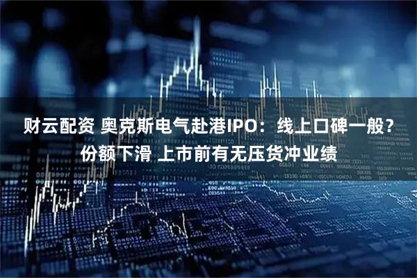 财云配资 奥克斯电气赴港IPO：线上口碑一般？份额下滑 上市前有无压货冲业绩