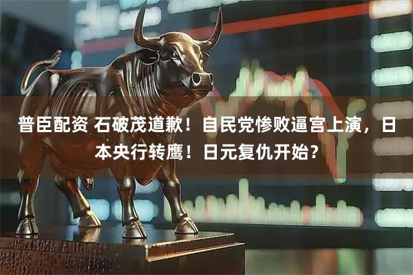 普臣配资 石破茂道歉！自民党惨败逼宫上演，日本央行转鹰！日元复仇开始？