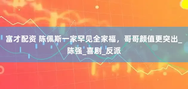 富才配资 陈佩斯一家罕见全家福，哥哥颜值更突出_陈强_喜剧_反派