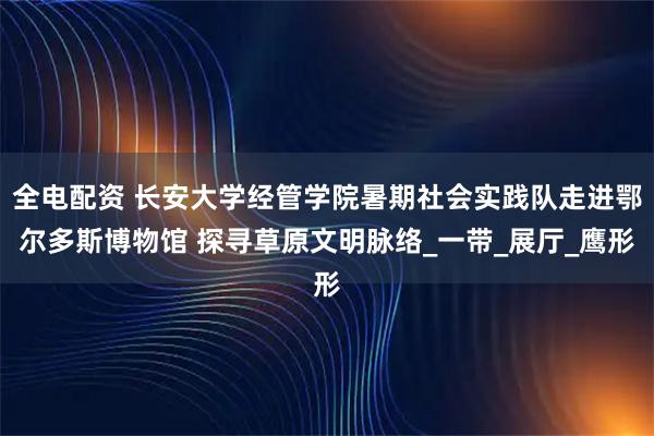 全电配资 长安大学经管学院暑期社会实践队走进鄂尔多斯博物馆 探寻草原文明脉络_一带_展厅_鹰形