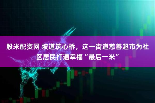 股米配资网 坡道筑心桥，这一街道慈善超市为社区居民打通幸福“最后一米”