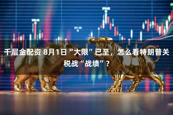 千层金配资 8月1日“大限”已至，怎么看特朗普关税战“战绩”？