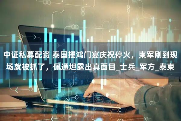 中证私募配资 泰国摆鸿门宴庆祝停火，柬军刚到现场就被抓了，佩通坦露出真面目_士兵_军方_泰柬