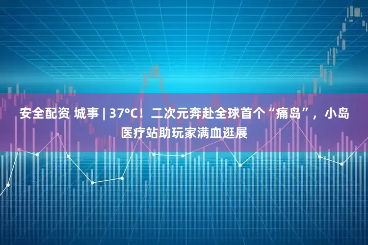 安全配资 城事 | 37°C！二次元奔赴全球首个“痛岛”，小岛医疗站助玩家满血逛展