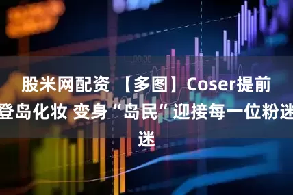 股米网配资 【多图】Coser提前登岛化妆 变身“岛民”迎接每一位粉迷