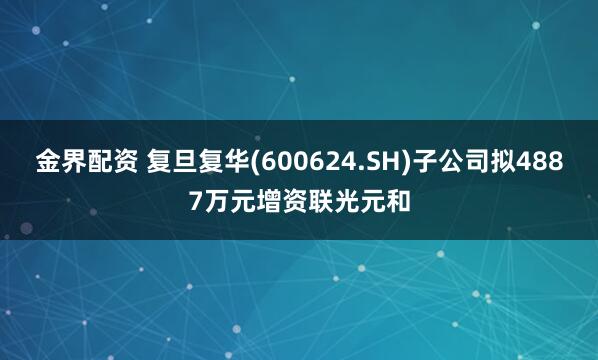 金界配资 复旦复华(600624.SH)子公司拟4887万元增资联光元和