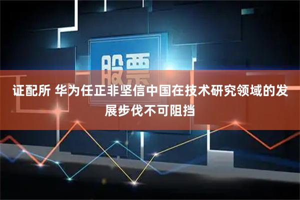 证配所 华为任正非坚信中国在技术研究领域的发展步伐不可阻挡