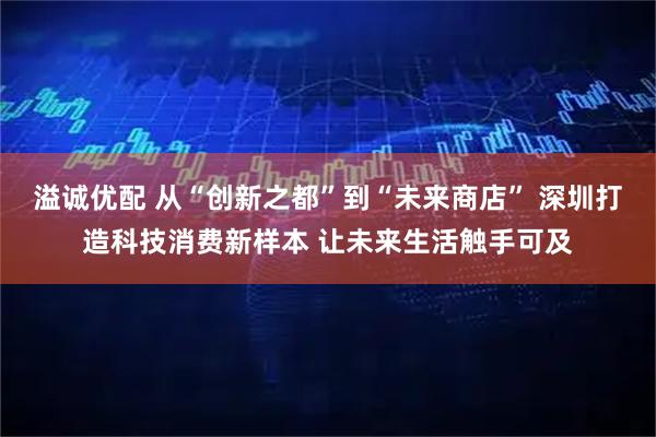 溢诚优配 从“创新之都”到“未来商店” 深圳打造科技消费新样本 让未来生活触手可及