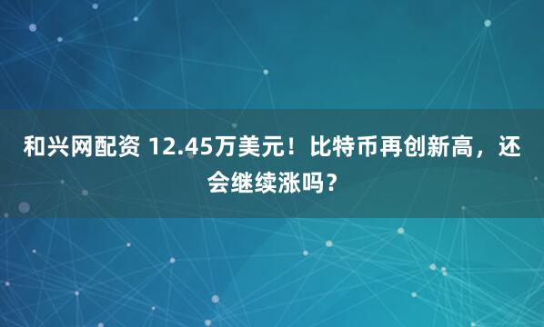 和兴网配资 12.45万美元！比特币再创新高，还会继续涨吗？