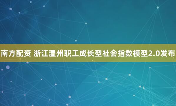 南方配资 浙江温州职工成长型社会指数模型2.0发布