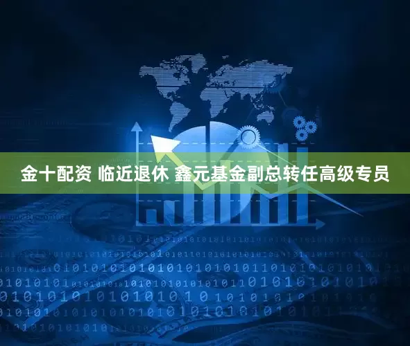 金十配资 临近退休 鑫元基金副总转任高级专员