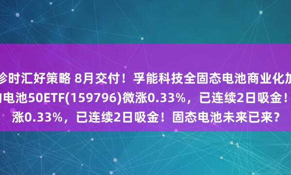珍时汇好策略 8月交付！孚能科技全固态电池商业化加速，同类规模领先的电池50ETF(159796)微涨0.33%，已连续2日吸金！固态电池未来已来？