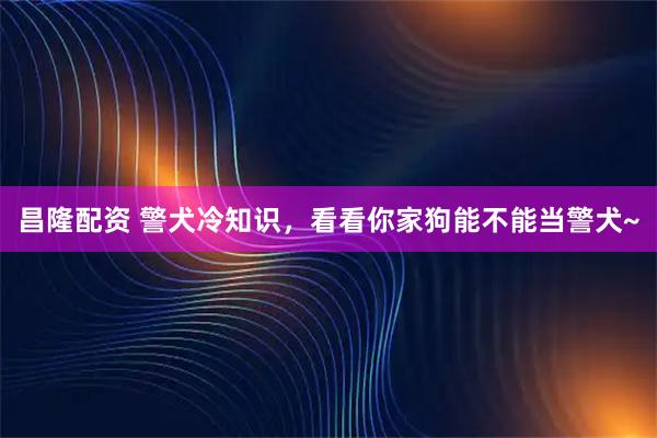 昌隆配资 警犬冷知识，看看你家狗能不能当警犬~