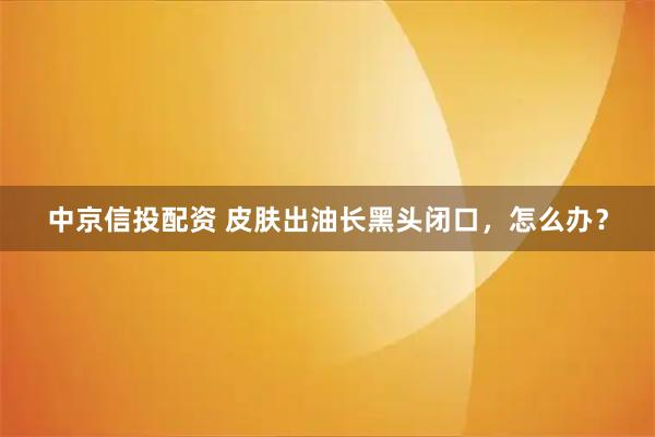 中京信投配资 皮肤出油长黑头闭口，怎么办？