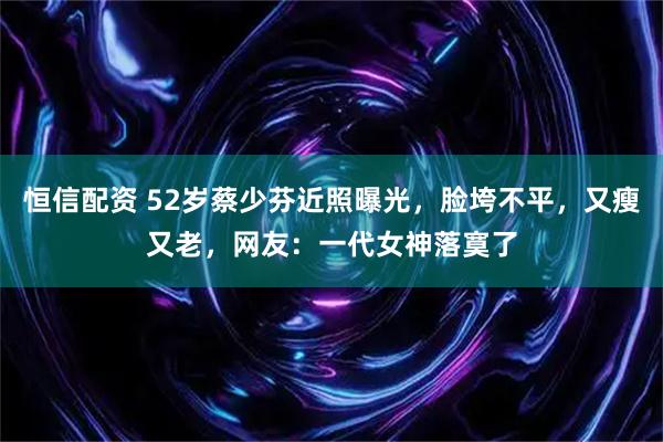 恒信配资 52岁蔡少芬近照曝光，脸垮不平，又瘦又老，网友：一代女神落寞了