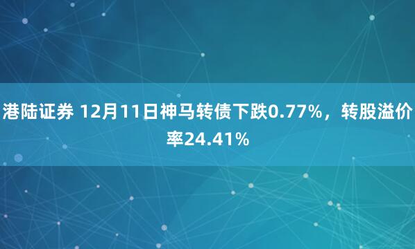 港陆证券 12月11日神马转债下跌0.77%，转股溢价率24.41%