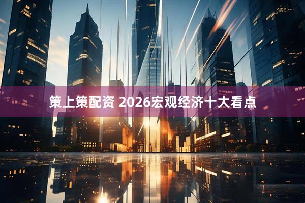 策上策配资 2026宏观经济十大看点