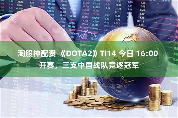 淘股神配资 《DOTA2》TI14 今日 16:00 开赛，三支中国战队竞逐冠军