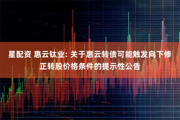 星配资 惠云钛业: 关于惠云转债可能触发向下修正转股价格条件的提示性公告