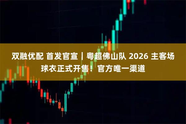 双融优配 首发官宣|粤超佛山队 2026 主客场球衣正式开售!官方唯一渠道