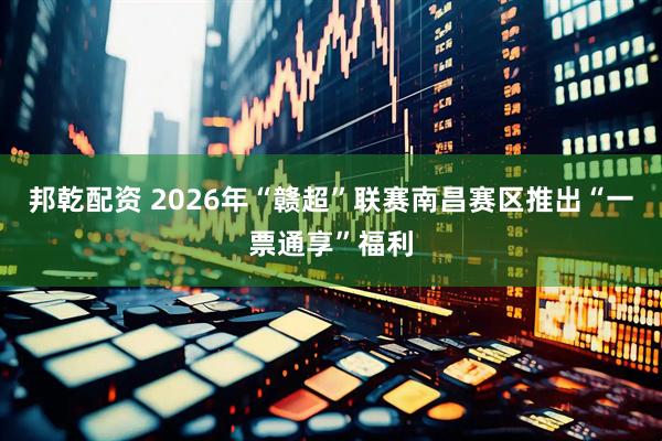 邦乾配资 2026年“赣超”联赛南昌赛区推出“一票通享”福利