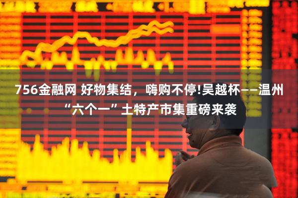 756金融网 好物集结，嗨购不停!吴越杯——温州“六个一”土特产市集重磅来袭