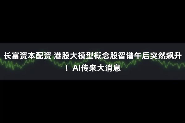 长富资本配资 港股大模型概念股智谱午后突然飙升！AI传来大消息