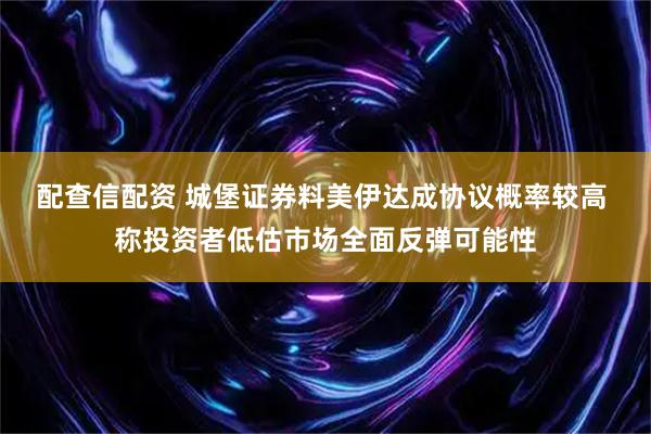 配查信配资 城堡证券料美伊达成协议概率较高 称投资者低估市场全面反弹可能性