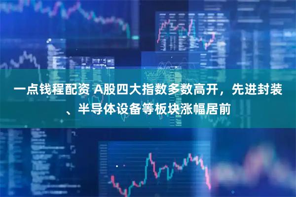 一点钱程配资 A股四大指数多数高开，先进封装、半导体设备等板块涨幅居前